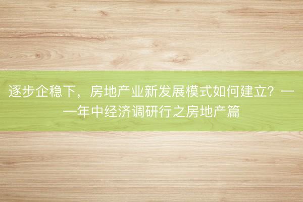 逐步企稳下，房地产业新发展模式如何建立？——年中经济调研行之房地产篇
