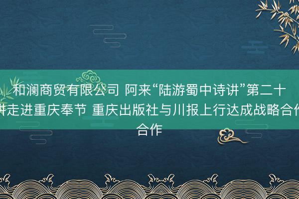 和澜商贸有限公司 阿来“陆游蜀中诗讲”第二十讲走进重庆奉节 重庆出版社与川报上行达成战略合作