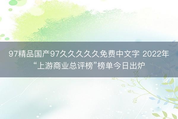 97精品国产97久久久久久免费中文字 2022年“上游商业总评榜”榜单今日出炉