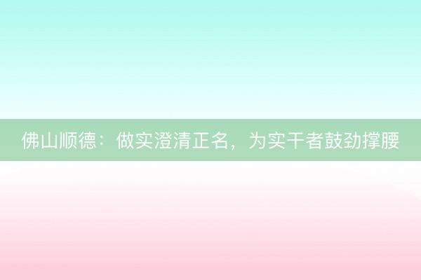 佛山顺德：做实澄清正名，为实干者鼓劲撑腰