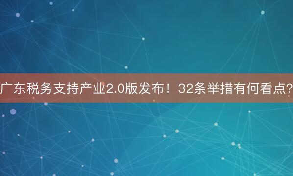广东税务支持产业2.0版发布！32条举措有何看点？