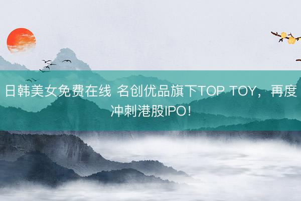 日韩美女免费在线 名创优品旗下TOP TOY，再度冲刺港股IPO！