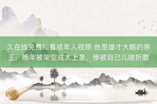 久在线免费观看成年人视频 他是雄才大略的帝王，晚年被架空成太上皇，惨被自己儿媳折磨