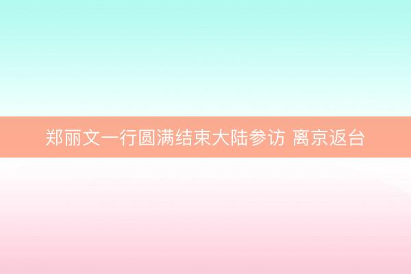 郑丽文一行圆满结束大陆参访 离京返台