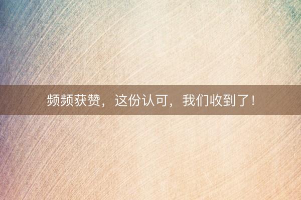 频频获赞，这份认可，我们收到了！