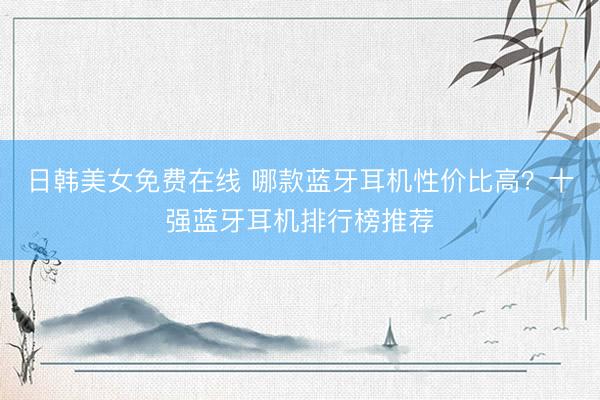 日韩美女免费在线 哪款蓝牙耳机性价比高？十强蓝牙耳机排行榜推荐