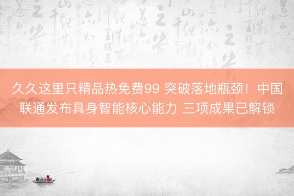 久久这里只精品热免费99 突破落地瓶颈！中国联通发布具身智能核心能力 三项成果已解锁