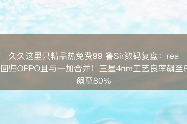 久久这里只精品热免费99 鲁Sir数码复盘：realme回归OPPO且与一加合并！三星4nm工艺良率飙至80%
