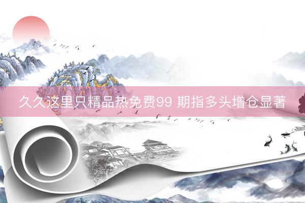 久久这里只精品热免费99 期指多头增仓显著