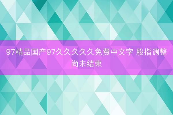 97精品国产97久久久久久免费中文字 股指调整尚未结束