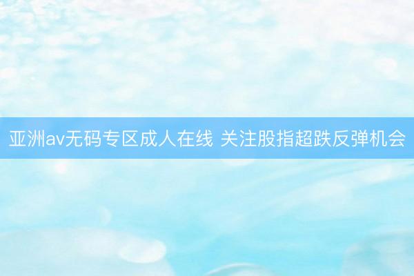亚洲av无码专区成人在线 关注股指超跌反弹机会