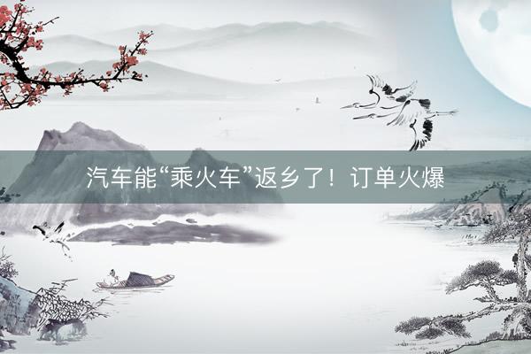 汽车能“乘火车”返乡了！订单火爆