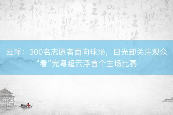云浮：300名志愿者面向球场，目光却关注观众“看”完粤超云浮首个主场比赛