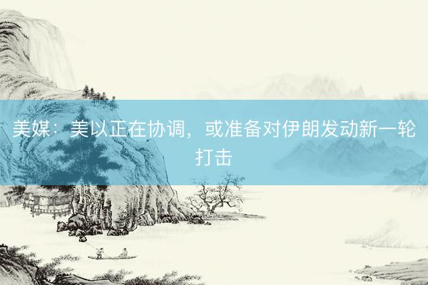 美媒：美以正在协调，或准备对伊朗发动新一轮打击