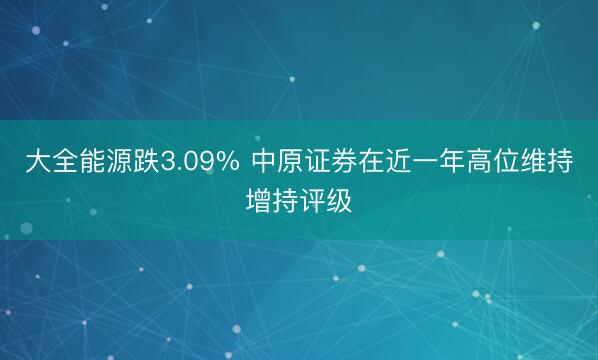 大全能源跌3.09% 中原证券在近一年高位维持增持评级