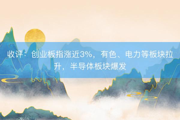 收评：创业板指涨近3%，有色、电力等板块拉升，半导体板块爆发