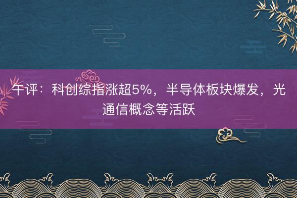 午评：科创综指涨超5%，半导体板块爆发，光通信概念等活跃