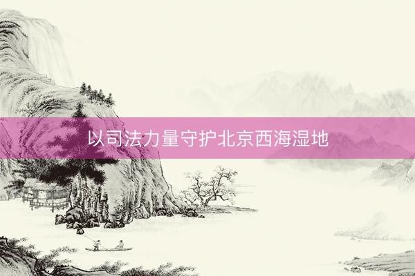 以司法力量守护北京西海湿地