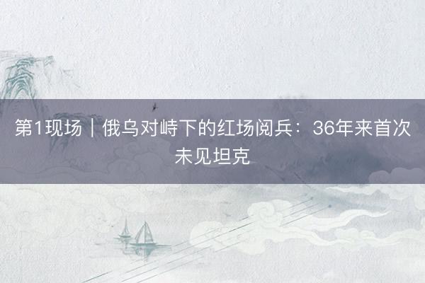 第1现场｜俄乌对峙下的红场阅兵：36年来首次未见坦克