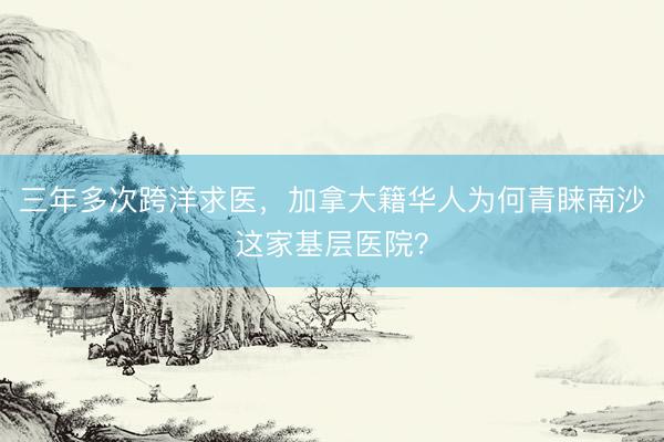 三年多次跨洋求医，加拿大籍华人为何青睐南沙这家基层医院？