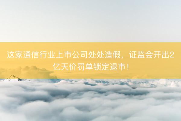 这家通信行业上市公司处处造假，证监会开出2亿天价罚单锁定退市！
