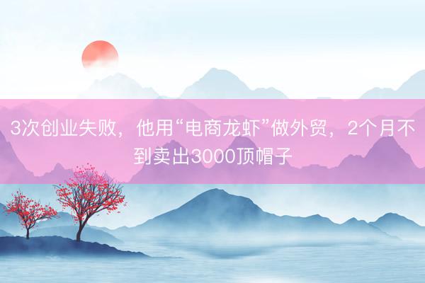 3次创业失败，他用“电商龙虾”做外贸，2个月不到卖出3000顶帽子