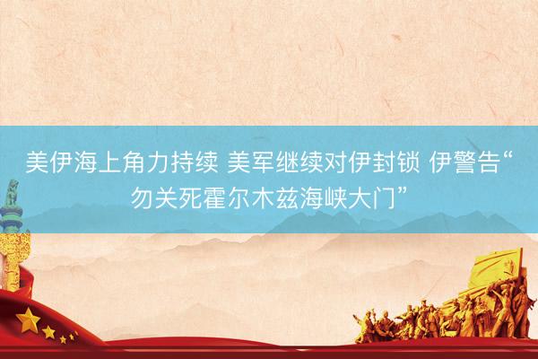 美伊海上角力持续 美军继续对伊封锁 伊警告“勿关死霍尔木兹海峡大门”
