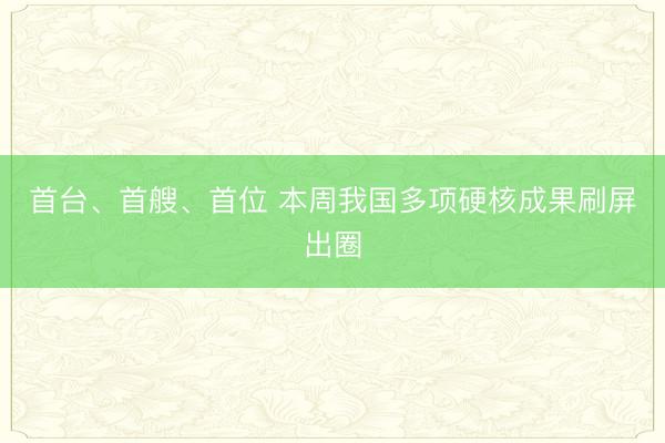 首台、首艘、首位 本周我国多项硬核成果刷屏出圈