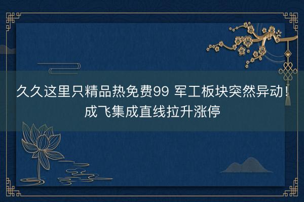 久久这里只精品热免费99 军工板块突然异动！成飞集成直线拉升涨停