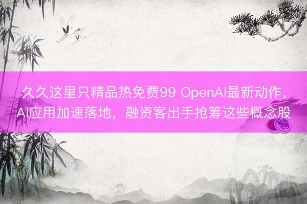 久久这里只精品热免费99 OpenAI最新动作，AI应用加速落地，融资客出手抢筹这些概念股