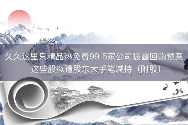 久久这里只精品热免费99 5家公司披露回购预案 这些股拟遭股东大手笔减持（附股）