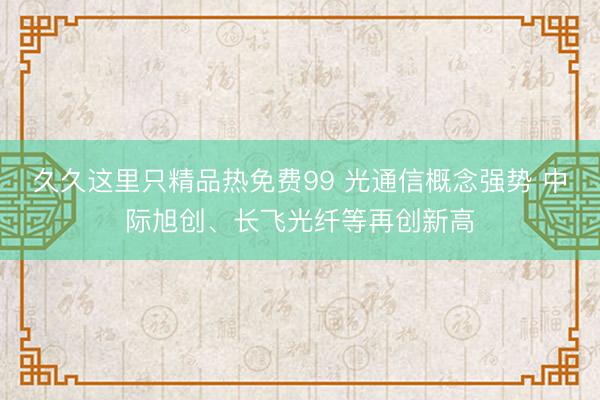 久久这里只精品热免费99 光通信概念强势 中际旭创、长飞光纤等再创新高