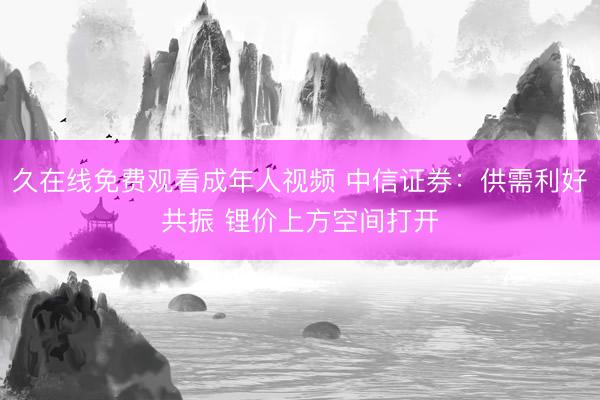 久在线免费观看成年人视频 中信证券:供需利好共振 锂价上方空间打开