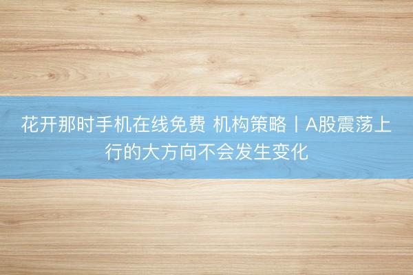 花开那时手机在线免费 机构策略丨A股震荡上行的大方向不会发生变化