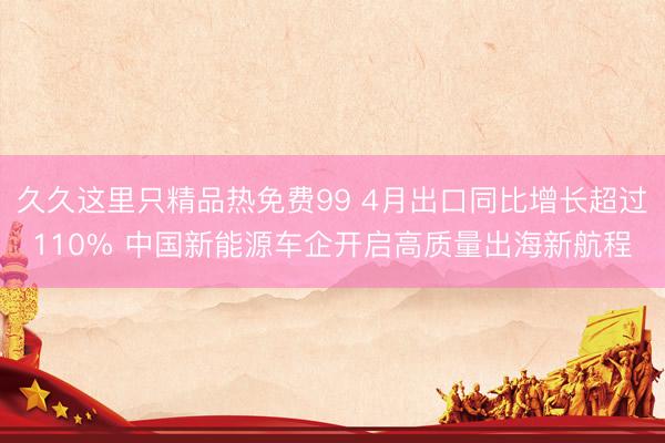 久久这里只精品热免费99 4月出口同比增长超过110% 中国新能源车企开启高质量出海新航程