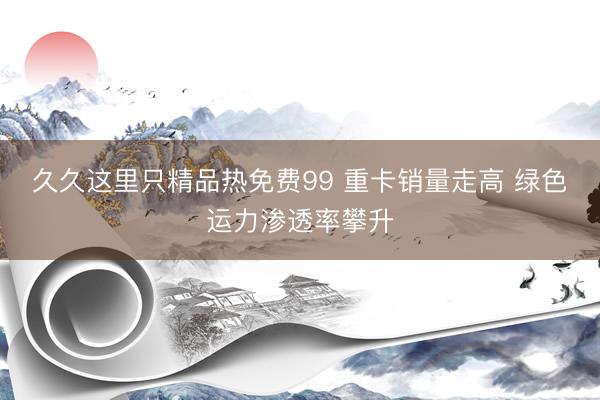 久久这里只精品热免费99 重卡销量走高 绿色运力渗透率攀升