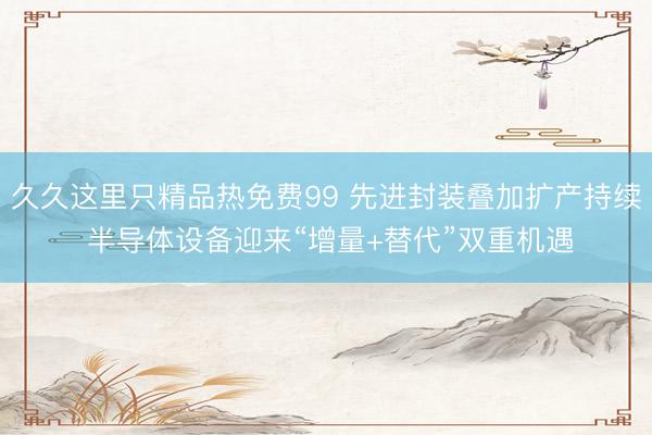 久久这里只精品热免费99 先进封装叠加扩产持续 半导体设备迎来“增量+替代”双重机遇
