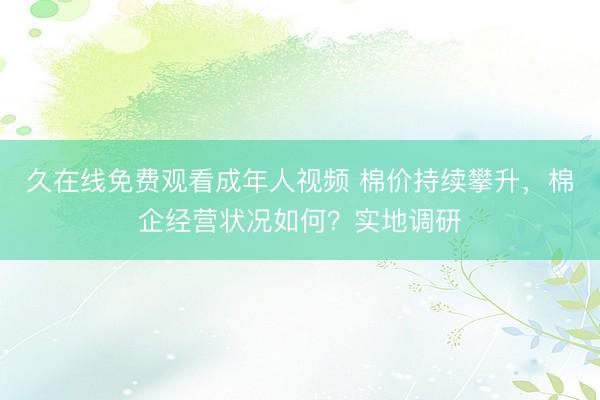 久在线免费观看成年人视频 棉价持续攀升,棉企经营状况如何?实地调研