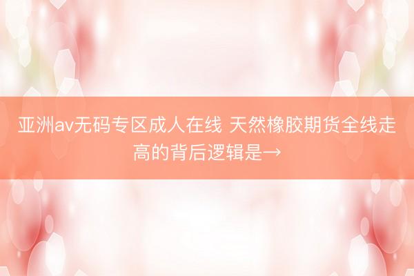 亚洲av无码专区成人在线 天然橡胶期货全线走高的背后逻辑是→