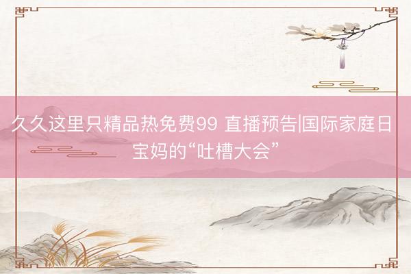 久久这里只精品热免费99 直播预告|国际家庭日 宝妈的“吐槽大会”
