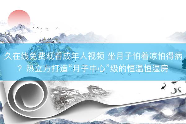 久在线免费观看成年人视频 坐月子怕着凉怕得病？热立方打造“月子中心”级的恒温恒湿房
