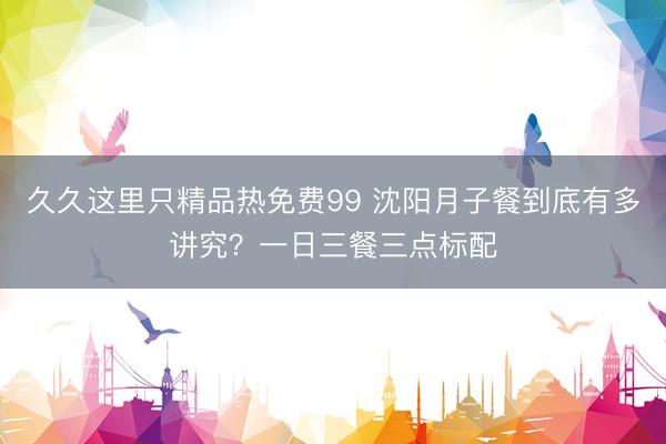 久久这里只精品热免费99 沈阳月子餐到底有多讲究？一日三餐三点标配