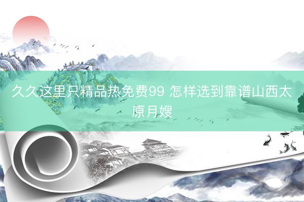 久久这里只精品热免费99 怎样选到靠谱山西太原月嫂