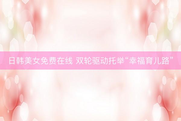 日韩美女免费在线 双轮驱动托举“幸福育儿路”