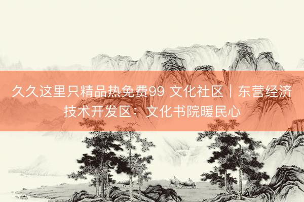 久久这里只精品热免费99 文化社区｜东营经济技术开发区：文化书院暖民心