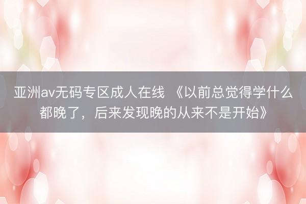 亚洲av无码专区成人在线 《以前总觉得学什么都晚了，后来发现晚的从来不是开始》