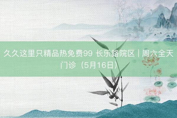 久久这里只精品热免费99 长乐路院区 | 周六全天门诊（5月16日）