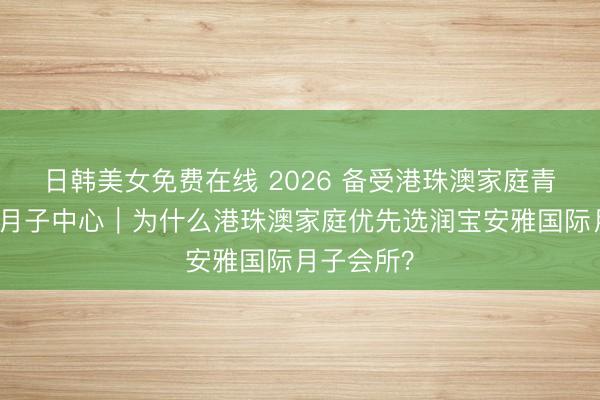 日韩美女免费在线 2026 备受港珠澳家庭青睐的珠海月子中心｜为什么港珠澳家庭优先选润宝安雅国际月子会所？