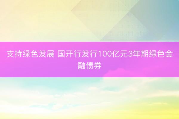 支持绿色发展 国开行发行100亿元3年期绿色金融债券