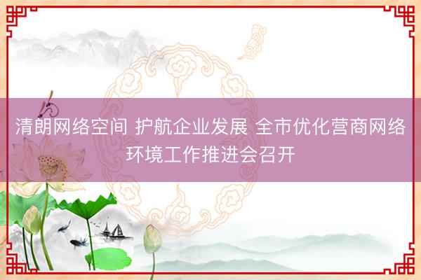 清朗网络空间 护航企业发展 全市优化营商网络环境工作推进会召开